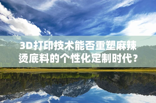 3D打印技术能否重塑麻辣烫底料的个性化定制时代？