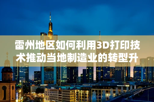 雷州地区如何利用3D打印技术推动当地制造业的转型升级？