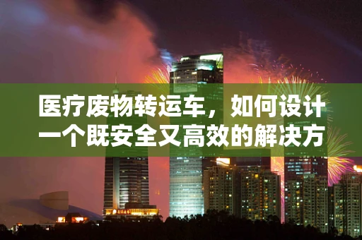 医疗废物转运车，如何设计一个既安全又高效的解决方案？