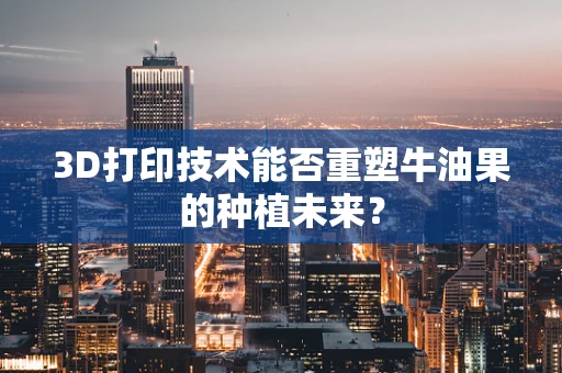 3D打印技术能否重塑牛油果的种植未来？