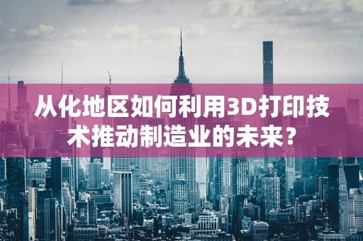 从化地区如何利用3D打印技术推动制造业的未来？