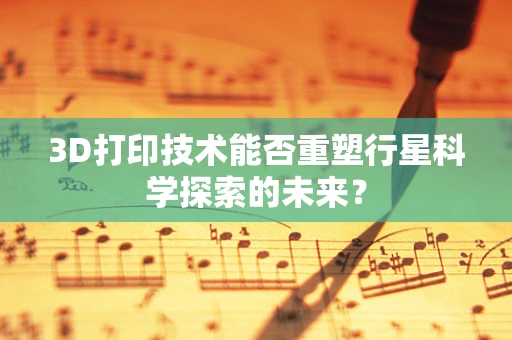 3D打印技术能否重塑行星科学探索的未来？