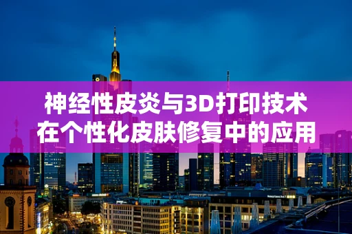 神经性皮炎与3D打印技术在个性化皮肤修复中的应用，可行还是挑战？