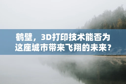 鹤壁，3D打印技术能否为这座城市带来飞翔的未来？