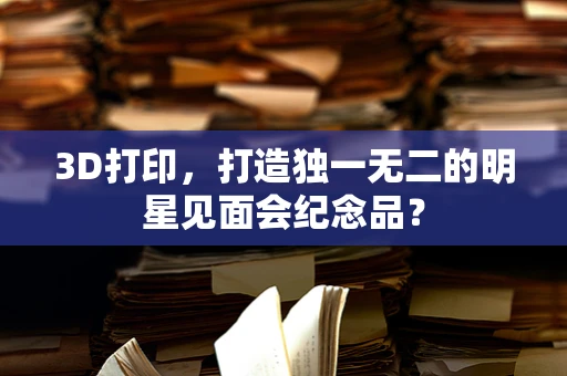 3D打印，打造独一无二的明星见面会纪念品？