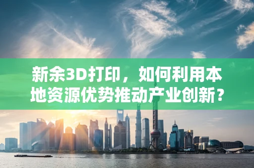 新余3D打印，如何利用本地资源优势推动产业创新？