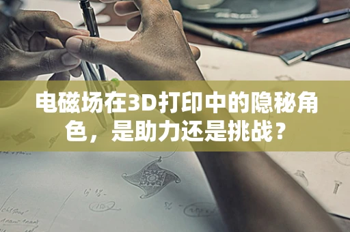 电磁场在3D打印中的隐秘角色，是助力还是挑战？