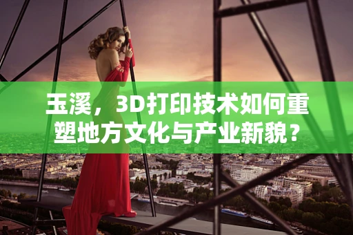 玉溪，3D打印技术如何重塑地方文化与产业新貌？