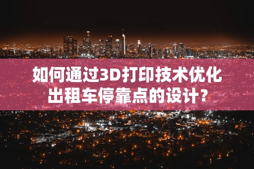 如何通过3D打印技术优化出租车停靠点的设计？