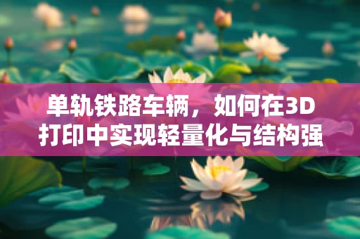 单轨铁路车辆，如何在3D打印中实现轻量化与结构强度的完美平衡？