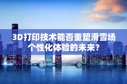 3D打印技术能否重塑滑雪场个性化体验的未来？
