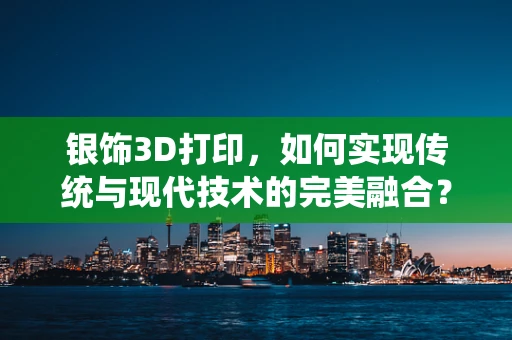 银饰3D打印，如何实现传统与现代技术的完美融合？