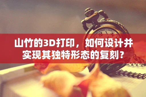 山竹的3D打印，如何设计并实现其独特形态的复刻？