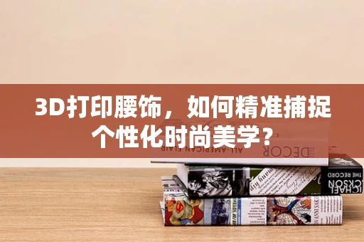 3D打印腰饰，如何精准捕捉个性化时尚美学？