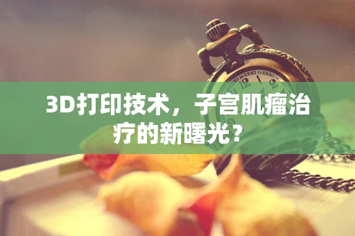 3D打印技术，子宫肌瘤治疗的新曙光？