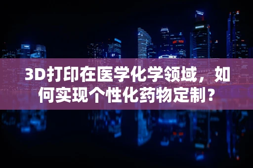 3D打印在医学化学领域，如何实现个性化药物定制？