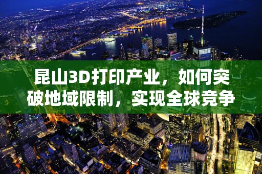 昆山3D打印产业，如何突破地域限制，实现全球竞争力？