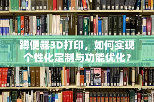 蹲便器3D打印，如何实现个性化定制与功能优化？