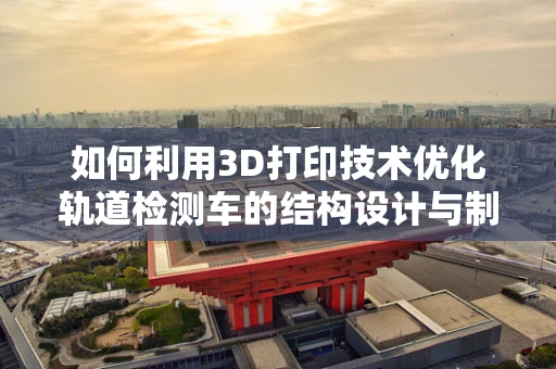 如何利用3D打印技术优化轨道检测车的结构设计与制造？