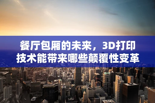 餐厅包厢的未来，3D打印技术能带来哪些颠覆性变革？