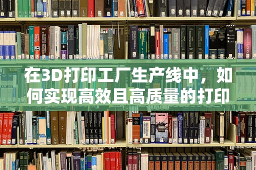在3D打印工厂生产线中，如何实现高效且高质量的打印任务管理？