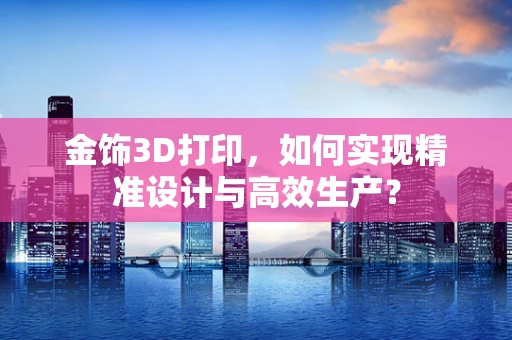 金饰3D打印，如何实现精准设计与高效生产？