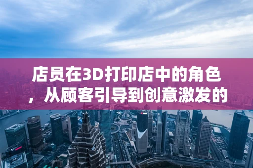 店员在3D打印店中的角色，从顾客引导到创意激发的转变