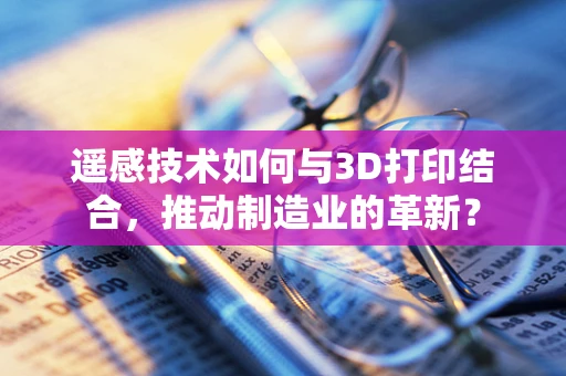 遥感技术如何与3D打印结合，推动制造业的革新？