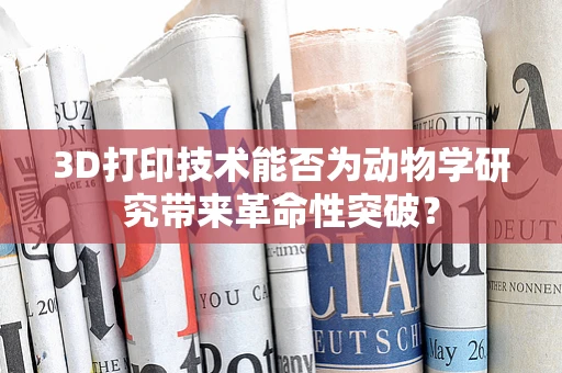 3D打印技术能否为动物学研究带来革命性突破？