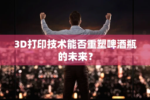 3D打印技术能否重塑啤酒瓶的未来？