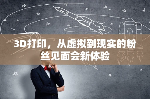3D打印，从虚拟到现实的粉丝见面会新体验