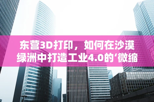 东营3D打印，如何在沙漠绿洲中打造工业4.0的‘微缩模型’？
