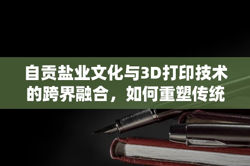 自贡盐业文化与3D打印技术的跨界融合，如何重塑传统工艺的未来？
