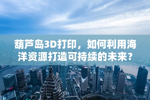 葫芦岛3D打印，如何利用海洋资源打造可持续的未来？