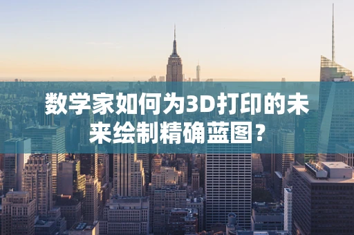 数学家如何为3D打印的未来绘制精确蓝图？