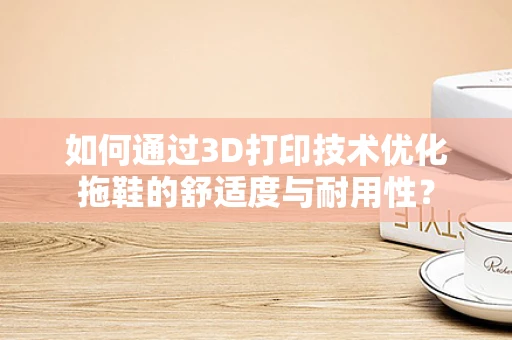 如何通过3D打印技术优化拖鞋的舒适度与耐用性？