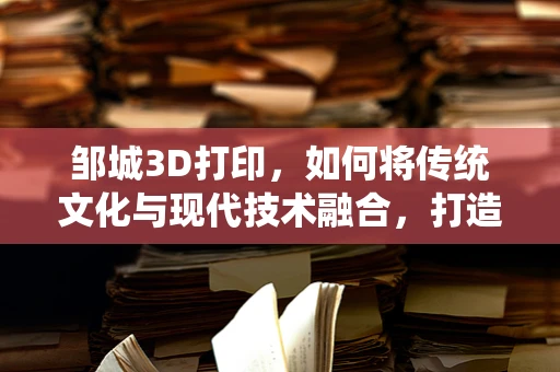 邹城3D打印，如何将传统文化与现代技术融合，打造独一无二的文化艺术品？