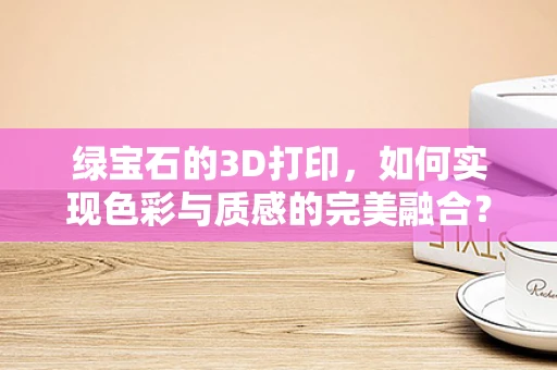 绿宝石的3D打印，如何实现色彩与质感的完美融合？