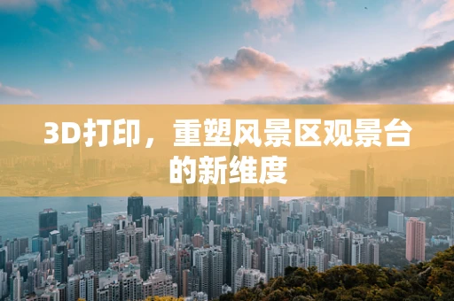 3D打印，重塑风景区观景台的新维度