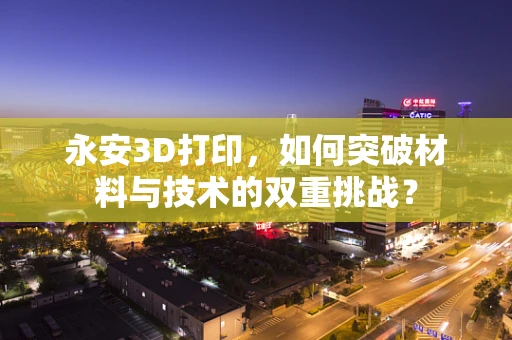 永安3D打印，如何突破材料与技术的双重挑战？