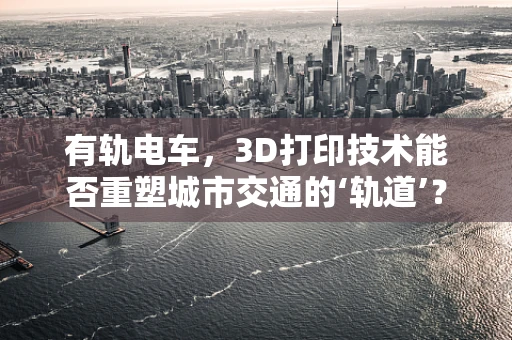 有轨电车，3D打印技术能否重塑城市交通的‘轨道’？