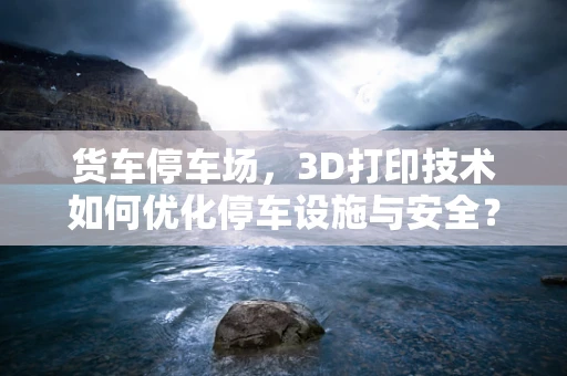 货车停车场，3D打印技术如何优化停车设施与安全？