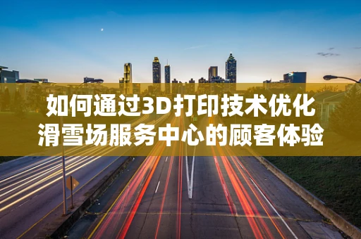 如何通过3D打印技术优化滑雪场服务中心的顾客体验？