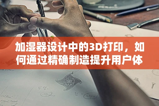 加湿器设计中的3D打印，如何通过精确制造提升用户体验？
