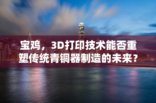 宝鸡，3D打印技术能否重塑传统青铜器制造的未来？