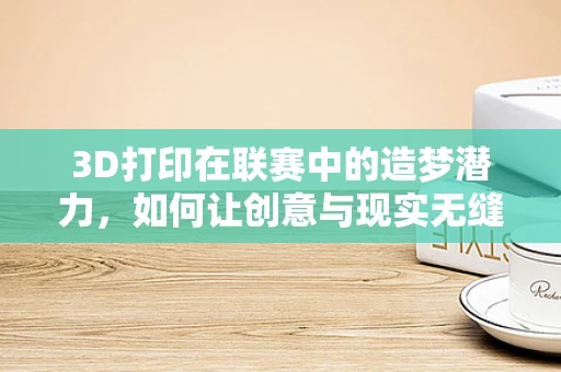 3D打印在联赛中的造梦潜力，如何让创意与现实无缝对接？