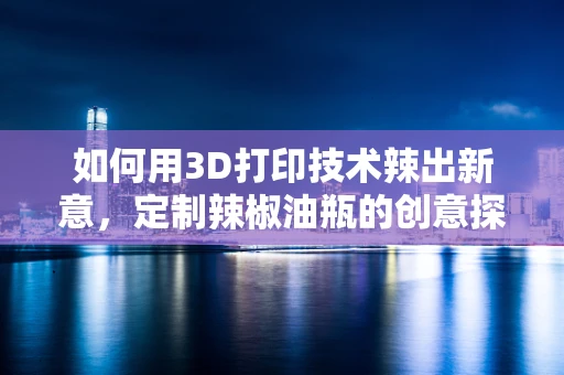 如何用3D打印技术辣出新意，定制辣椒油瓶的创意探索