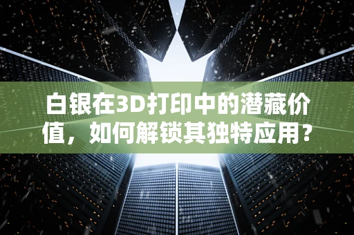 白银在3D打印中的潜藏价值，如何解锁其独特应用？