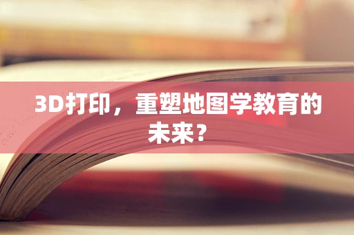 3D打印，重塑地图学教育的未来？