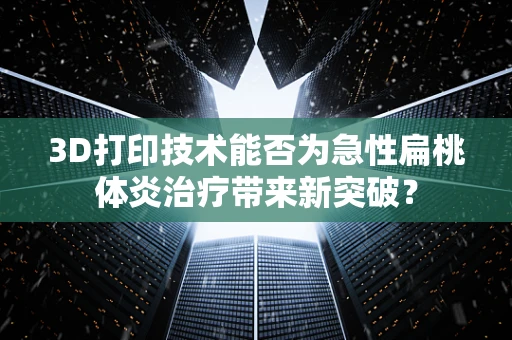 3D打印技术能否为急性扁桃体炎治疗带来新突破？
